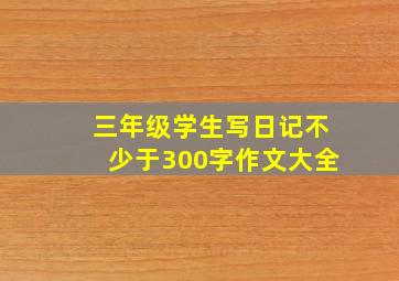 三年级学生写日记不少于300字作文大全