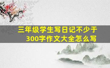 三年级学生写日记不少于300字作文大全怎么写