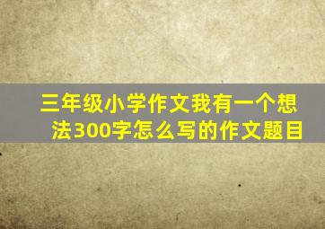 三年级小学作文我有一个想法300字怎么写的作文题目