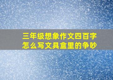 三年级想象作文四百字怎么写文具盒里的争吵