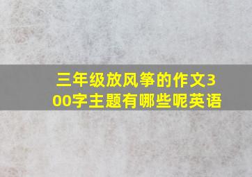 三年级放风筝的作文300字主题有哪些呢英语