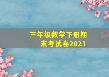 三年级数学下册期末考试卷2021