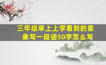 三年级早上上学看到的景象写一段话50字怎么写