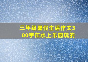 三年级暑假生活作文300字在水上乐园玩的