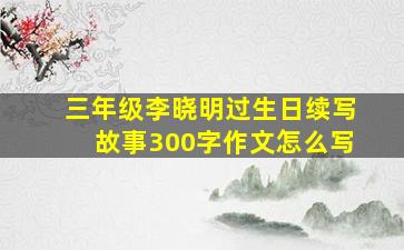 三年级李晓明过生日续写故事300字作文怎么写