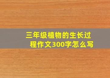 三年级植物的生长过程作文300字怎么写