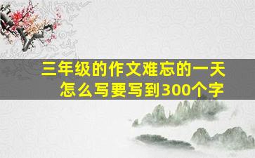 三年级的作文难忘的一天怎么写要写到300个字