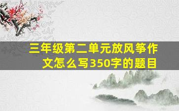 三年级第二单元放风筝作文怎么写350字的题目