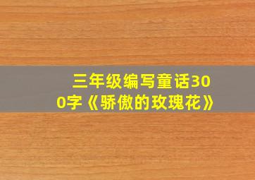 三年级编写童话300字《骄傲的玫瑰花》