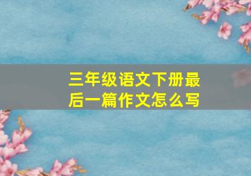 三年级语文下册最后一篇作文怎么写