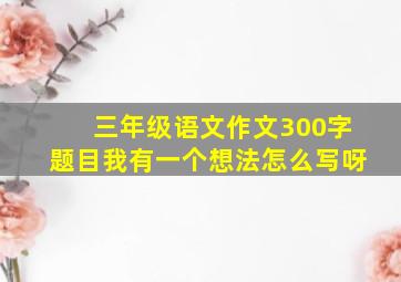 三年级语文作文300字题目我有一个想法怎么写呀