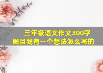 三年级语文作文300字题目我有一个想法怎么写的