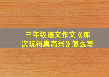 三年级语文作文《那次玩得真高兴》怎么写