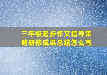 三年级起步作文指导策略研修成果总结怎么写