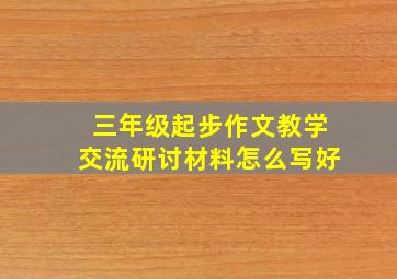 三年级起步作文教学交流研讨材料怎么写好