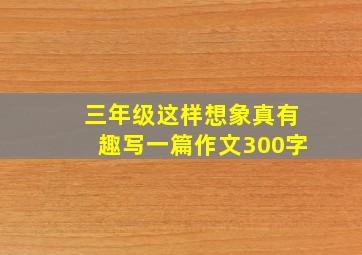 三年级这样想象真有趣写一篇作文300字