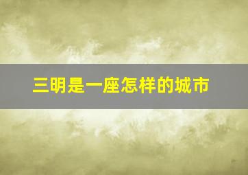 三明是一座怎样的城市