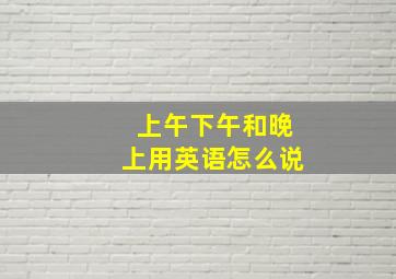 上午下午和晚上用英语怎么说