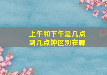 上午和下午是几点到几点钟区别在哪