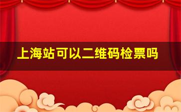 上海站可以二维码检票吗