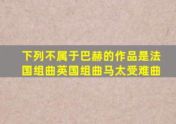 下列不属于巴赫的作品是法国组曲英国组曲马太受难曲