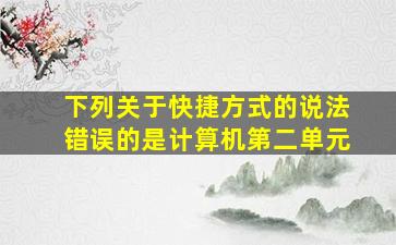 下列关于快捷方式的说法错误的是计算机第二单元