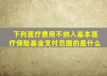 下列医疗费用不纳入基本医疗保险基金支付范围的是什么