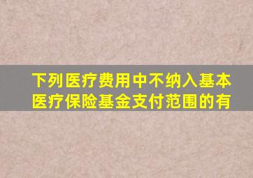 下列医疗费用中不纳入基本医疗保险基金支付范围的有