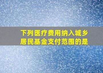 下列医疗费用纳入城乡居民基金支付范围的是