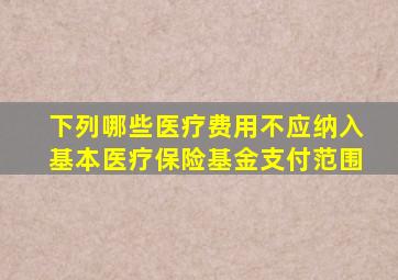 下列哪些医疗费用不应纳入基本医疗保险基金支付范围