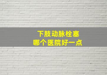 下肢动脉栓塞哪个医院好一点