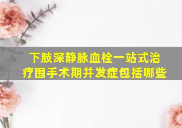 下肢深静脉血栓一站式治疗围手术期并发症包括哪些