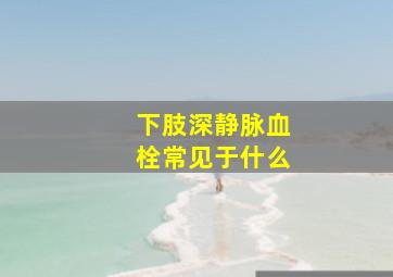 下肢深静脉血栓常见于什么