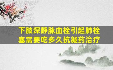 下肢深静脉血栓引起肺栓塞需要吃多久抗凝药治疗