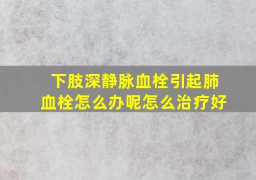 下肢深静脉血栓引起肺血栓怎么办呢怎么治疗好