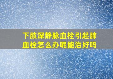 下肢深静脉血栓引起肺血栓怎么办呢能治好吗