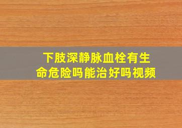 下肢深静脉血栓有生命危险吗能治好吗视频