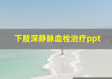 下肢深静脉血栓治疗ppt