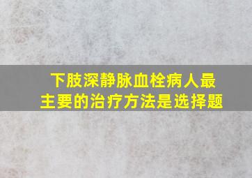 下肢深静脉血栓病人最主要的治疗方法是选择题