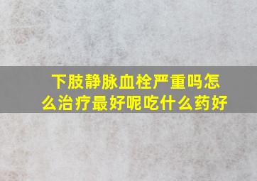 下肢静脉血栓严重吗怎么治疗最好呢吃什么药好