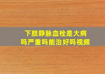 下肢静脉血栓是大病吗严重吗能治好吗视频