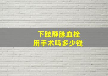 下肢静脉血栓用手术吗多少钱