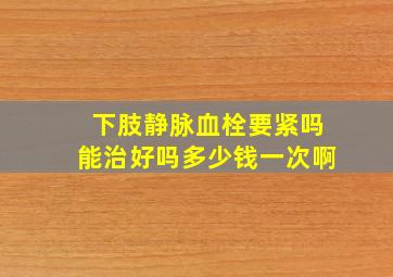 下肢静脉血栓要紧吗能治好吗多少钱一次啊