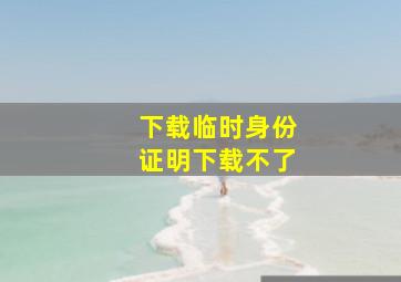 下载临时身份证明下载不了