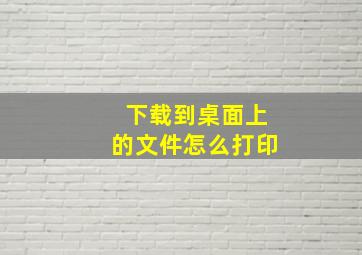 下载到桌面上的文件怎么打印