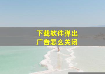 下载软件弹出广告怎么关闭