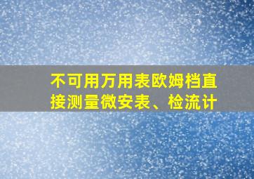 不可用万用表欧姆档直接测量微安表、检流计