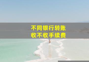 不同银行转账收不收手续费