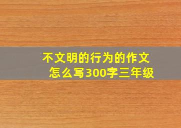 不文明的行为的作文怎么写300字三年级