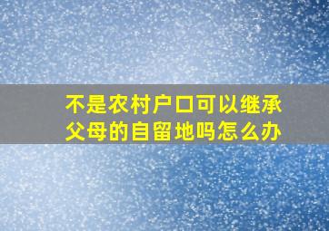 不是农村户口可以继承父母的自留地吗怎么办